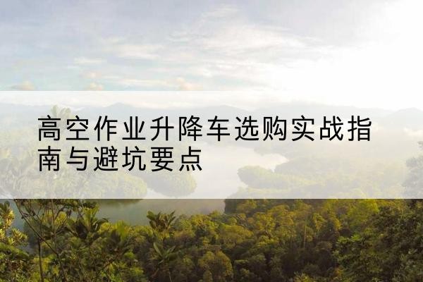 武昌升降车怎么选-高空作业升降车选购实战指南与避坑要点