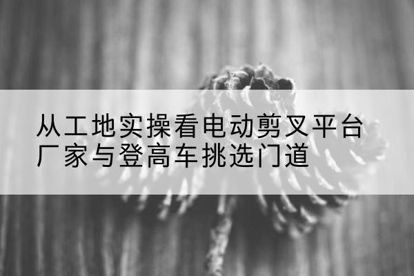 武昌电动剪叉升降平台厂家-从工地实操看电动剪叉平台厂家与登高车挑选门道
