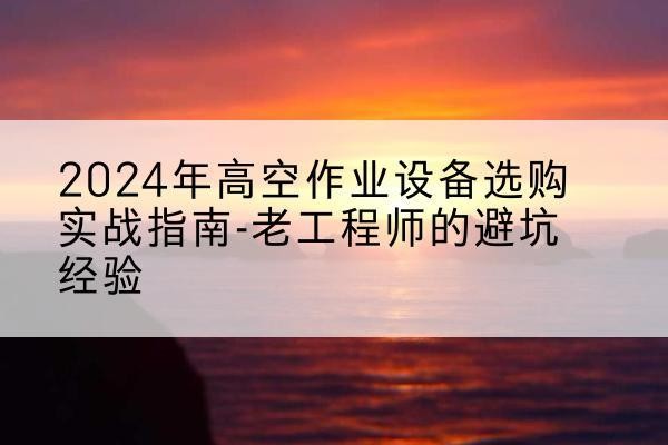 武昌高空作业升降机厂家推荐-2024年高空作业设备选购实战指南-老工程师的避坑经验