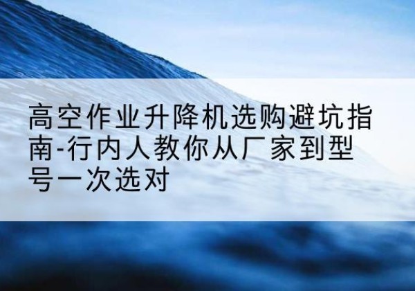 武昌升降平台厂家-高空作业升降机选购避坑指南-行内人教你从厂家到型号一次选对