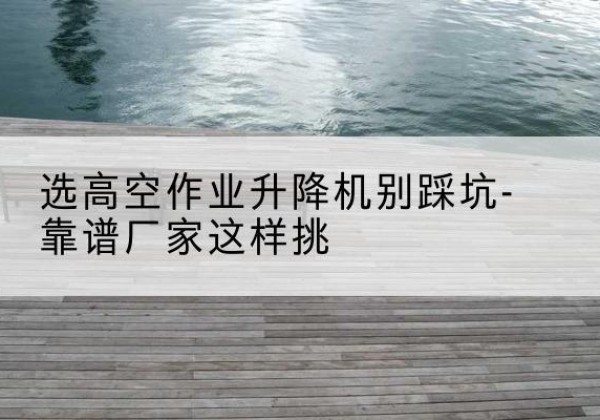 武昌剪叉式升降机厂家-选高空作业升降机别踩坑-靠谱厂家这样挑