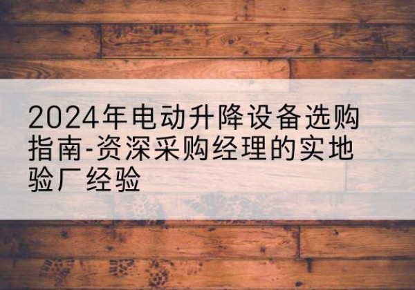 武昌电动剪叉升降平台厂家-2024年电动升降设备选购指南-资深采购经理的实地验厂经验