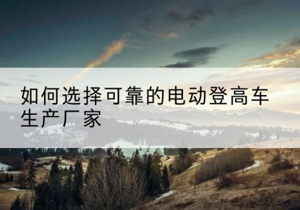武昌电动登高车厂家-如何选择可靠的电动登高车生产厂家