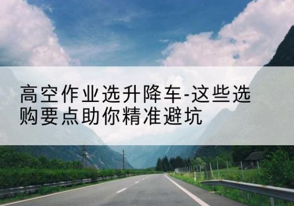 武昌升降车厂家-高空作业选升降车-这些选购要点助你*避坑
