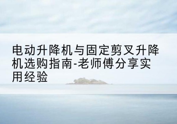 武昌电动升降机怎么选-电动升降机与固定剪叉升降机选购指南-老师傅分享实用经验
