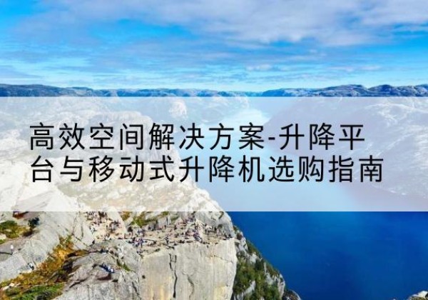武昌升降平台厂家-*空间解决方案-升降平台与移动式升降机选购指南