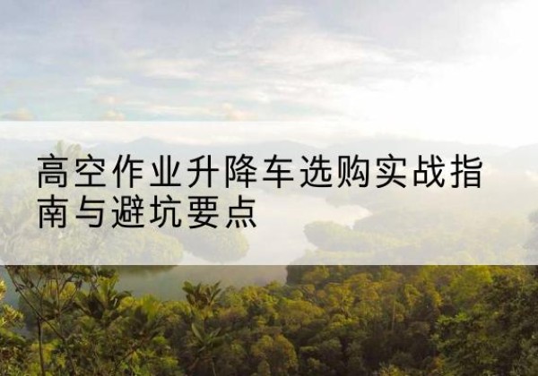 武昌升降车怎么选-高空作业升降车选购实战指南与避坑要点